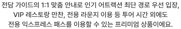 전담 가이드의 1:1 맞춤 안내로 인기 어트랙션 최단 경로 우선 입장, VIP 레스토랑 만찬, 전용 라운지 이용 등 투어 시간 외에도 전용 익스프레스 패스를 이용할 수 있는 프리미엄 상품이에요.